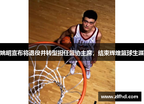 姚明宣布将退役并转型担任篮协主席，结束辉煌篮球生涯