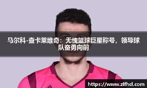 马尔科-查卡莱维奇：无愧篮球巨星称号，领导球队奋勇向前