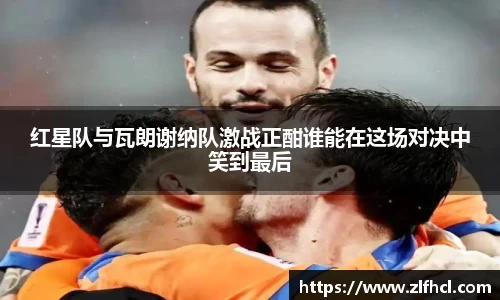 红星队与瓦朗谢纳队激战正酣谁能在这场对决中笑到最后