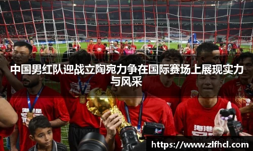 中国男红队迎战立陶宛力争在国际赛场上展现实力与风采