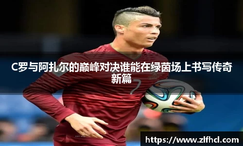 C罗与阿扎尔的巅峰对决谁能在绿茵场上书写传奇新篇