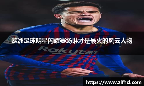 欧洲足球明星闪耀赛场谁才是最火的风云人物