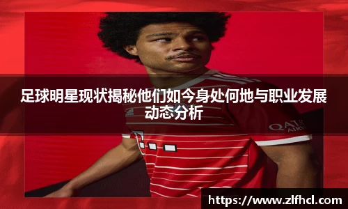 足球明星现状揭秘他们如今身处何地与职业发展动态分析
