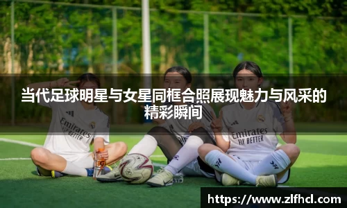 当代足球明星与女星同框合照展现魅力与风采的精彩瞬间